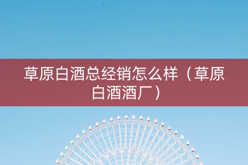 草原白酒总经销怎么样（草原白酒酒厂）