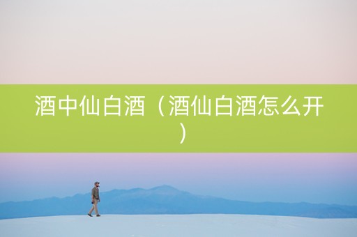 酒中仙白酒（酒仙白酒怎么开）