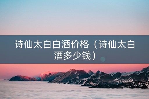 诗仙太白白酒价格（诗仙太白酒多少钱）