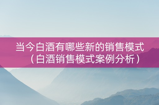 当今白酒有哪些新的销售模式（白酒销售模式案例分析）