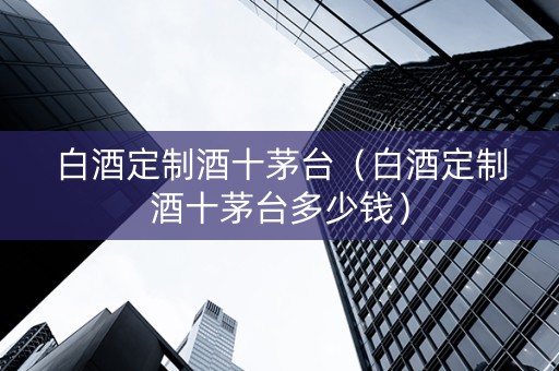 白酒定制酒十茅台（白酒定制酒十茅台多少钱）