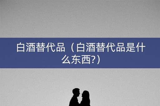 白酒替代品（白酒替代品是什么东西?）