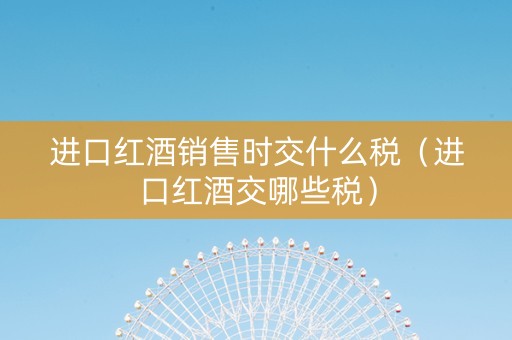 进口红酒销售时交什么税（进口红酒交哪些税）