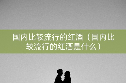 国内比较流行的红酒（国内比较流行的红酒是什么）