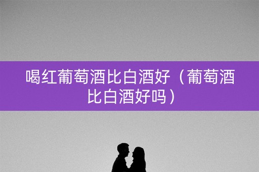喝红葡萄酒比白酒好（葡萄酒比白酒好吗）