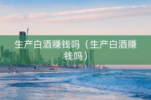 生产白酒赚钱吗（生产白酒赚钱吗）