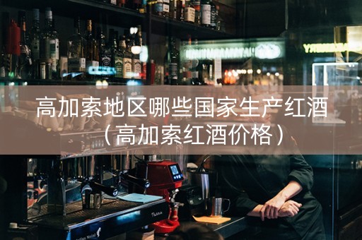 高加索地区哪些国家生产红酒（高加索红酒价格）