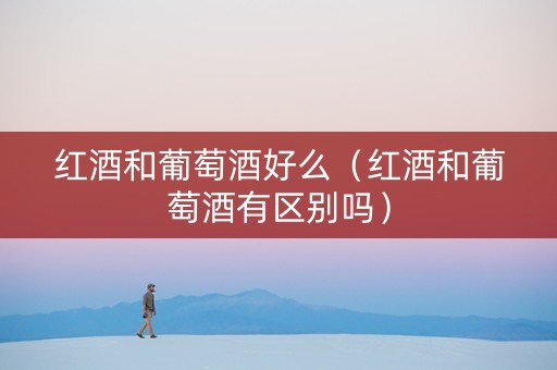 红酒和葡萄酒好么（红酒和葡萄酒有区别吗）