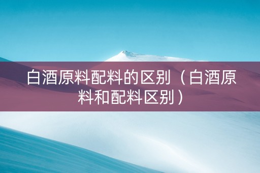 白酒原料配料的区别（白酒原料和配料区别）