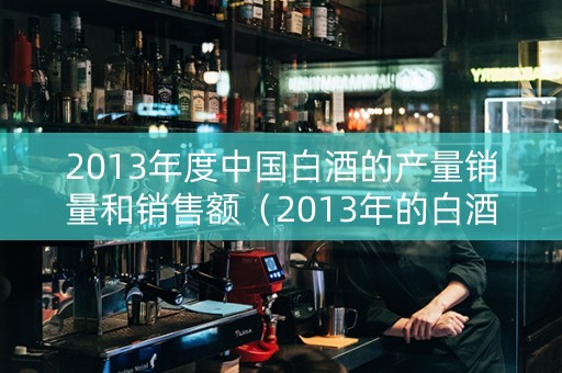2013年度中国白酒的产量销量和销售额（2013年的白酒值钱吗）