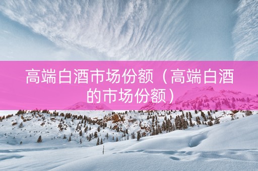 高端白酒市场份额（高端白酒的市场份额）