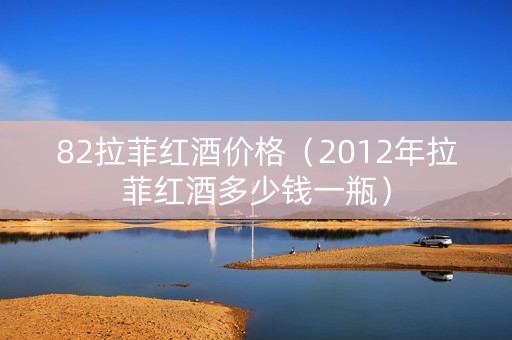 82拉菲红酒价格（2012年拉菲红酒多少钱一瓶）