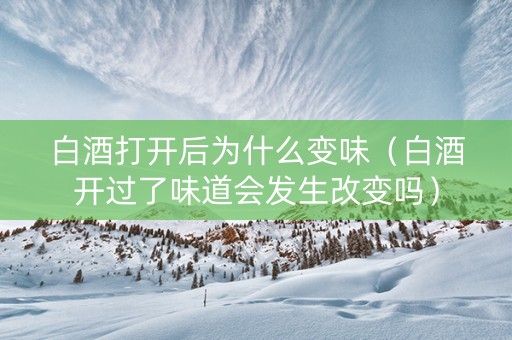 白酒打开后为什么变味（白酒开过了味道会发生改变吗）