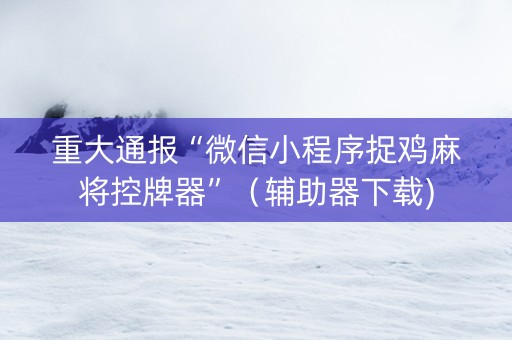 重大通报“微信小程序捉鸡麻将控牌器”（辅助器下载)