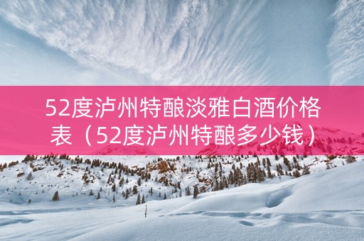 52度泸州特酿淡雅白酒价格表（52度泸州特酿多少钱）