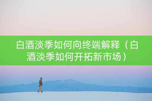 白酒淡季如何向终端解释（白酒淡季如何开拓新市场）