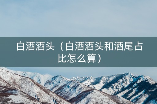 白酒酒头（白酒酒头和酒尾占比怎么算）