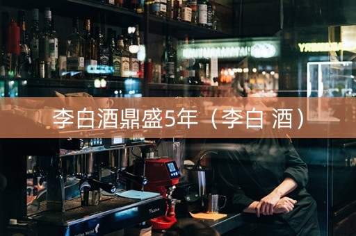 李白酒鼎盛5年（李白 酒）