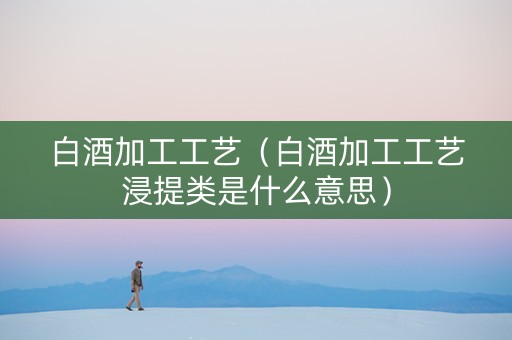 白酒加工工艺（白酒加工工艺浸提类是什么意思）