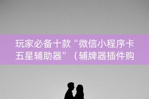 玩家必备十款“微信小程序卡五星辅助器”（辅牌器插件购买)