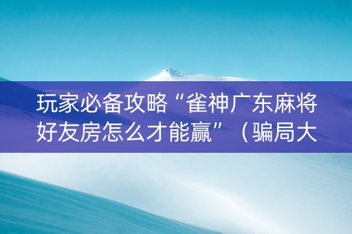 玩家必备攻略“雀神广东麻将好友房怎么才能赢”（骗局大揭秘)