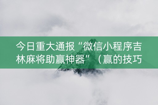 今日重大通报“微信小程序吉林麻将助赢神器”（赢的技巧规律)
