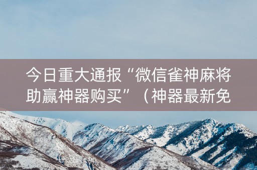 今日重大通报“微信雀神麻将助赢神器购买”（神器最新免费)