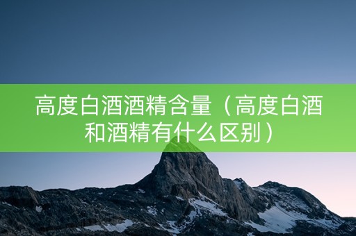 高度白酒酒精含量（高度白酒和酒精有什么区别）