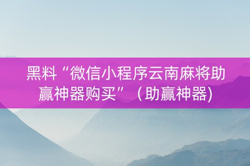 黑料“微信小程序云南麻将助赢神器购买”（助赢神器)