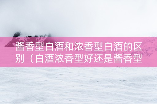 酱香型白酒和浓香型白酒的区别（白酒浓香型好还是酱香型好）