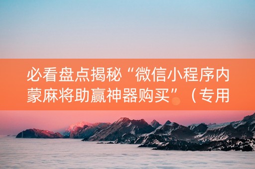 必看盘点揭秘“微信小程序内蒙麻将助赢神器购买”（专用神器)