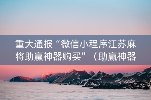 重大通报“微信小程序江苏麻将助赢神器购买”（助赢神器购买)