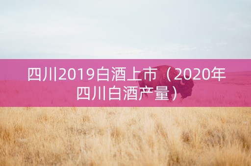 四川2019白酒上市（2020年四川白酒产量）