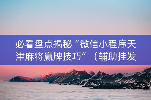 必看盘点揭秘“微信小程序天津麻将赢牌技巧”（辅助挂发牌规律)