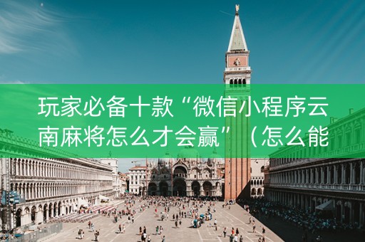 玩家必备十款“微信小程序云南麻将怎么才会赢”（怎么能得到好牌)