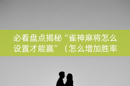 必看盘点揭秘“雀神麻将怎么设置才能赢”（怎么增加胜率)