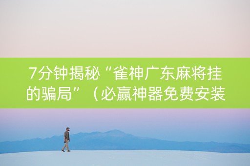7分钟揭秘“雀神广东麻将挂的骗局”（必赢神器免费安装)