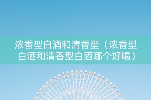 浓香型白酒和清香型（浓香型白酒和清香型白酒哪个好喝）