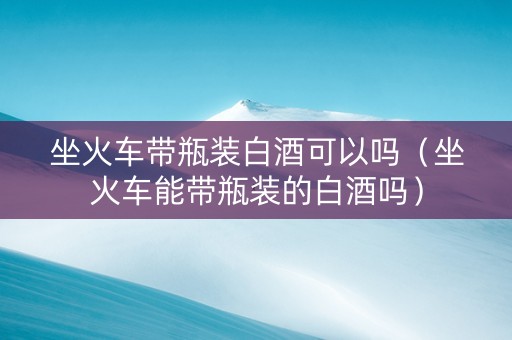 坐火车带瓶装白酒可以吗（坐火车能带瓶装的白酒吗）