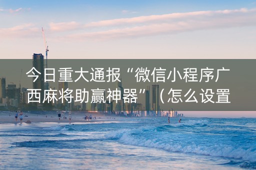今日重大通报“微信小程序广西麻将助赢神器”（怎么设置才能赢)