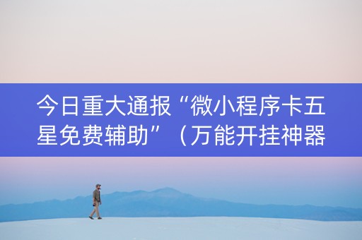 今日重大通报“微小程序卡五星免费辅助”（万能开挂神器)