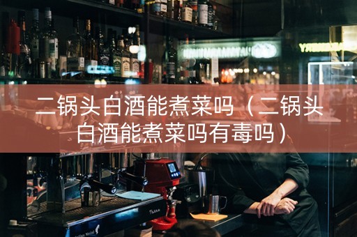 二锅头白酒能煮菜吗（二锅头白酒能煮菜吗有毒吗）