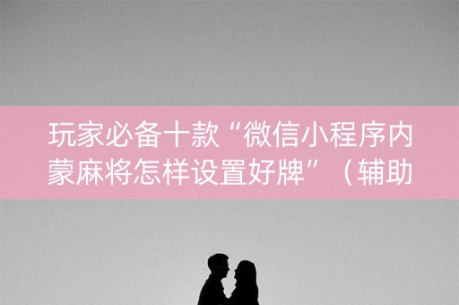 玩家必备十款“微信小程序内蒙麻将怎样设置好牌”（辅助神器免费)