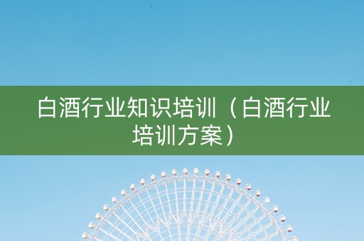 白酒行业知识培训（白酒行业培训方案）