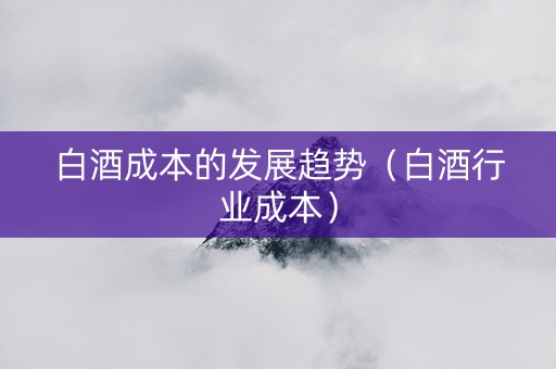 白酒成本的发展趋势（白酒行业成本）