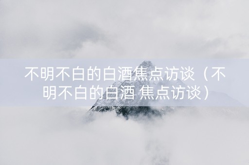 不明不白的白酒焦点访谈（不明不白的白酒 焦点访谈）