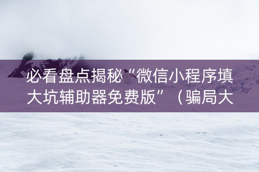必看盘点揭秘“微信小程序填大坑辅助器免费版”（骗局大揭秘)