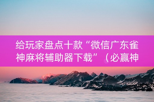 给玩家盘点十款“微信广东雀神麻将辅助器下载”（必赢神器辅助器)
