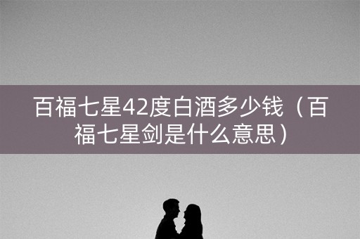 百福七星42度白酒多少钱（百福七星剑是什么意思）