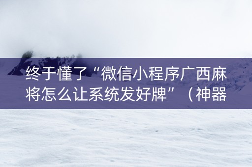 终于懂了“微信小程序广西麻将怎么让系统发好牌”（神器最新免费)